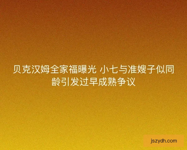 贝克汉姆全家福曝光 小七与准嫂子似同龄引发过早成熟争议