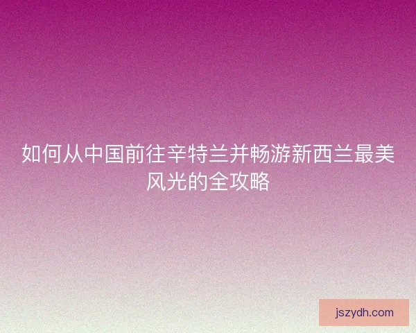 如何从中国前往辛特兰并畅游新西兰最美风光的全攻略