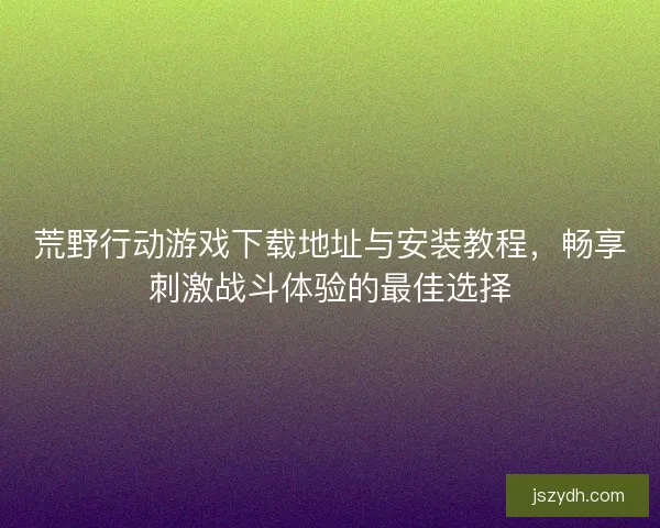 荒野行动游戏下载地址与安装教程，畅享刺激战斗体验的最佳选择