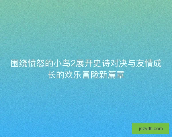 围绕愤怒的小鸟2展开史诗对决与友情成长的欢乐冒险新篇章