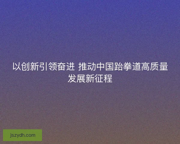 以创新引领奋进 推动中国跆拳道高质量发展新征程