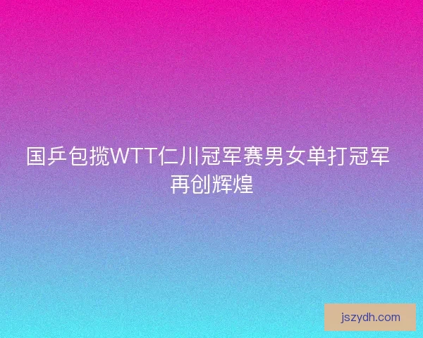 国乒包揽WTT仁川冠军赛男女单打冠军 再创辉煌 国乒包揽WTT仁川冠军赛男女单打冠军 再创辉煌