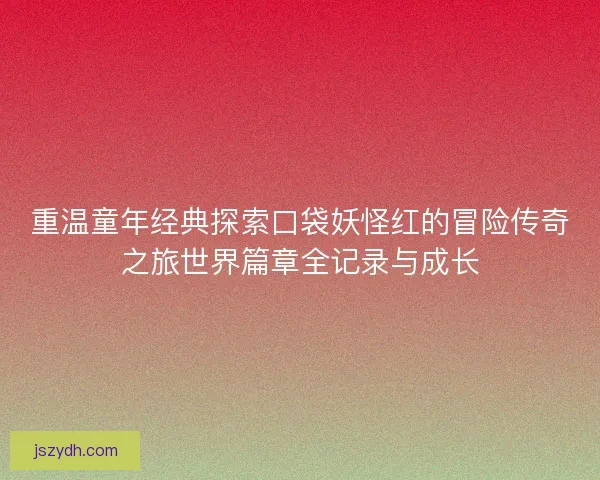 重温童年经典探索口袋妖怪红的冒险传奇之旅世界篇章全记录与成长
