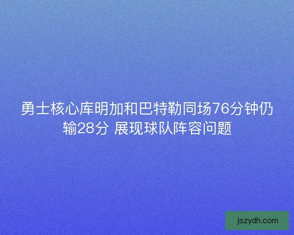 勇士核心库明加和巴特勒同场76分钟仍输28分 展现球队阵容问题