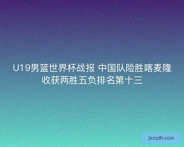 U19男篮世界杯战报 中国队险胜喀麦隆收获两胜五负排名第十三 U19男篮世界杯战报 中国队险胜喀麦隆收获两胜五负排名第十三