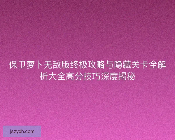 保卫萝卜无敌版终极攻略与隐藏关卡全解析大全高分技巧深度揭秘 保卫萝卜无敌版终极攻略与隐藏关卡全解析大全高分技巧深度揭秘