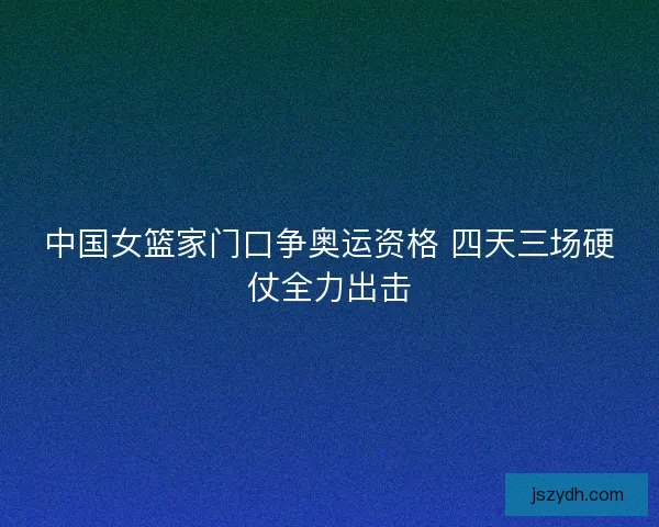 中国女篮家门口争奥运资格 四天三场硬仗全力出击