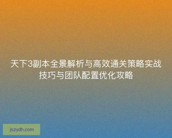 天下3副本全景解析与高效通关策略实战技巧与团队配置优化攻略