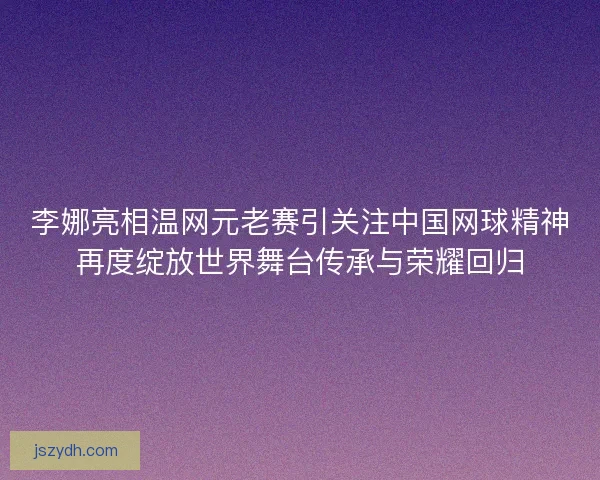 李娜亮相温网元老赛引关注中国网球精神再度绽放世界舞台传承与荣耀回归