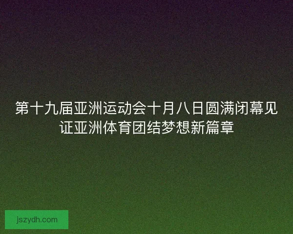 第十九届亚洲运动会十月八日圆满闭幕见证亚洲体育团结梦想新篇章