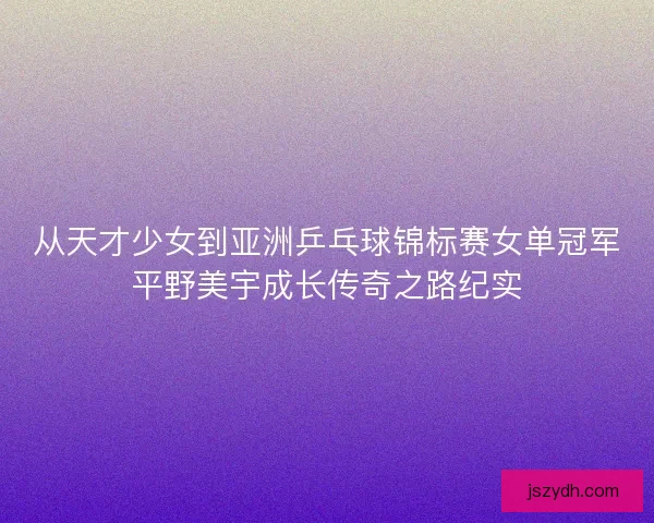 从天才少女到亚洲乒乓球锦标赛女单冠军平野美宇成长传奇之路纪实