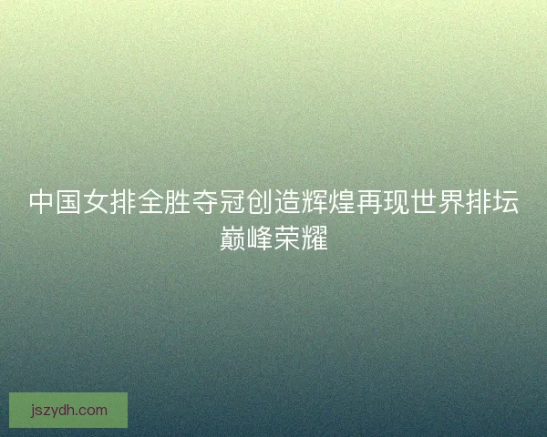 中国女排全胜夺冠创造辉煌再现世界排坛巅峰荣耀