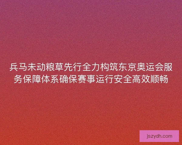兵马未动粮草先行全力构筑东京奥运会服务保障体系确保赛事运行安全高效顺畅