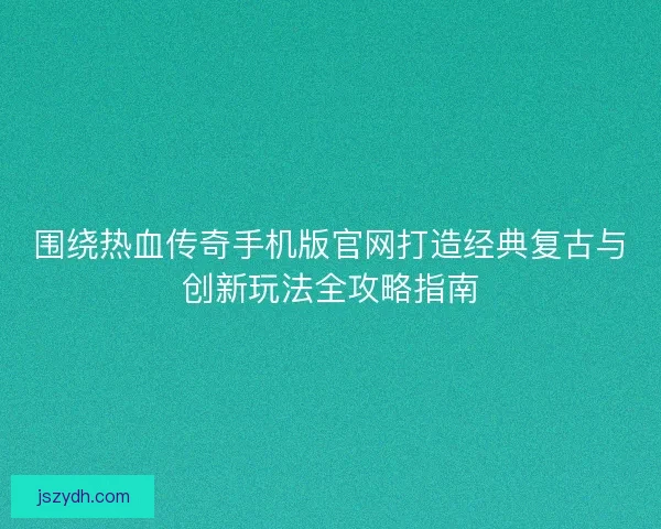 围绕热血传奇手机版官网打造经典复古与创新玩法全攻略指南 围绕热血传奇手机版官网打造经典复古与创新玩法全攻略指南