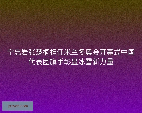 宁忠岩张楚桐担任米兰冬奥会开幕式中国代表团旗手彰显冰雪新力量