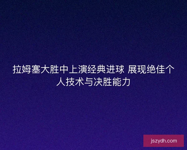 拉姆塞大胜中上演经典进球 展现绝佳个人技术与决胜能力 拉姆塞大胜中上演经典进球 展现绝佳个人技术与决胜能力