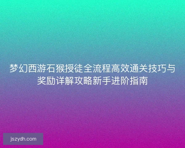梦幻西游石猴授徒全流程高效通关技巧与奖励详解攻略新手进阶指南 梦幻西游石猴授徒全流程高效通关技巧与奖励详解攻略新手进阶指南