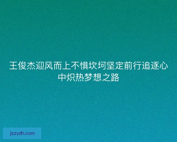 王俊杰迎风而上不惧坎坷坚定前行追逐心中炽热梦想之路 王俊杰迎风而上不惧坎坷坚定前行追逐心中炽热梦想之路