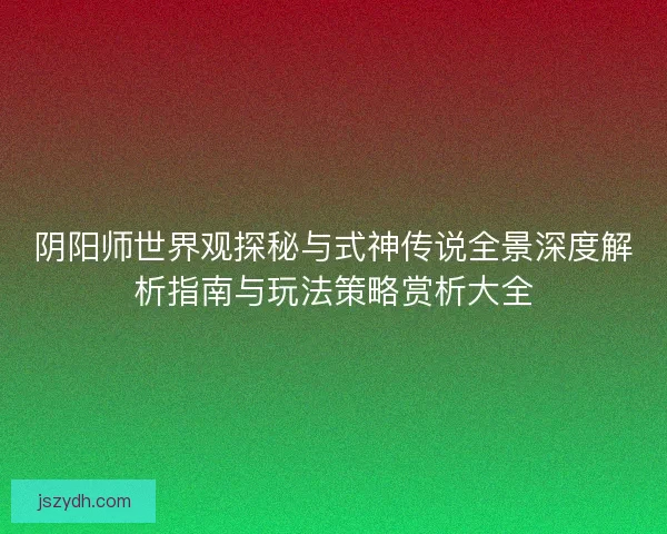 阴阳师世界观探秘与式神传说全景深度解析指南与玩法策略赏析大全