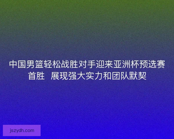 中国男篮轻松战胜对手迎来亚洲杯预选赛首胜  展现强大实力和团队默契